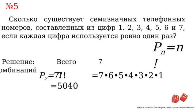 № 5 Сколько существует семизначных телефонных номеров, составленных из цифр 1, 2, 3, 4, 5, 6 и 7, если каждая цифра используется ровно один раз? P n =n! Решение: Всего 7 комбинаций 7! =7•6•5•4•3•2•1 =5040 P 7 = 7! 