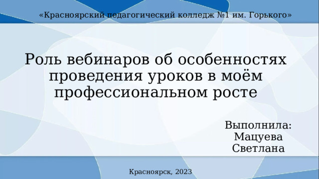 «Красноярский педагогический колледж №1 им. Горького» Роль вебинаров об особенностях проведения уроков в моём профессиональном росте Выполнила: Мацуева Светлана Красноярск, 2023 