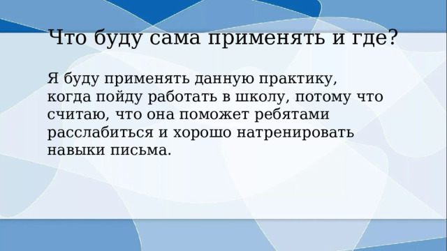 Что буду сама применять и где? Я буду применять данную практику, когда пойду работать в школу, потому что считаю, что она поможет ребятами расслабиться и хорошо натренировать навыки письма. 