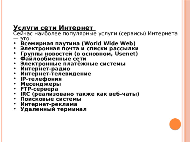 Услуги сети Интернет  Сейчас наиболее популярные услуги (сервисы) Интернета — это: Всемирная паутина (World Wide Web) Электронная почта и списки рассылки Группы новостей (в основном, Usenet) Файлообменные сети Электронные платёжные системы Интернет-радио Интернет-телевидение IP-телефония Месенджеры FTP-сервера IRC (реализовано также как веб-чаты) Поисковые системы Интернет-реклама Удаленный терминал 