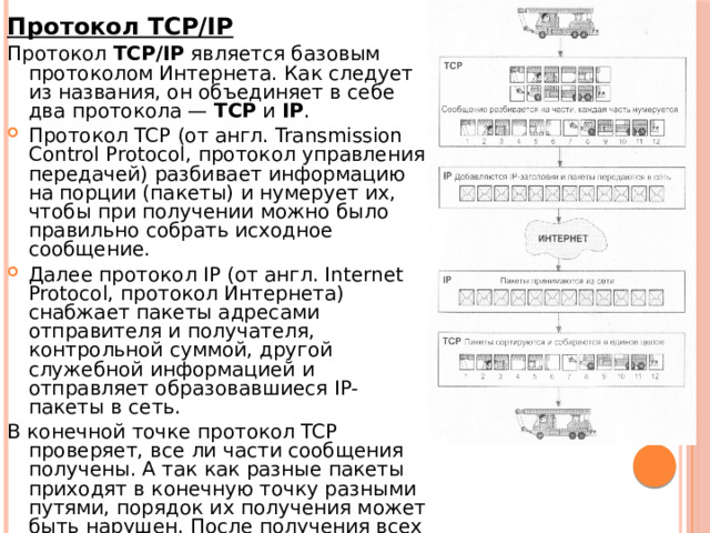 Протокол TCP/IP Протокол TCP/IP является базовым протоколом Интернета. Как следует из названия, он объединяет в себе два протокола — TCP и IP . Протокол TCP (от англ. Transmission Control Protocol, протокол управления передачей) разбивает информацию на порции (пакеты) и нумерует их, чтобы при получении можно было правильно собрать исходное сообщение. Далее протокол IP (от англ. Internet Protocol, протокол Интернета) снабжает пакеты адресами отправителя и получателя, контрольной суммой, другой служебной информацией и отправляет образовавшиеся IP-пакеты в сеть. В конечной точке протокол TCP проверяет, все ли части сообщения получены. А так как разные пакеты приходят в конечную точку разными путями, порядок их получения может быть нарушен. После получения всех частей TCP сортирует их в правильном порядке и собирает в единое целое. 
