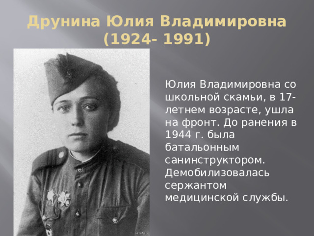 Друнина Юлия Владимировна (1924- 1991) Юлия Владимировна со школьной скамьи, в 17-летнем возрасте, ушла на фронт. До ранения в 1944 г. была батальонным санинструктором. Демобилизовалась сержантом медицинской службы. 