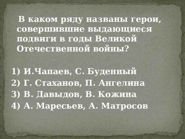  В каком ряду названы герои, совершившие выдающиеся подвиги в годы Великой Отечественной войны?   1) И.Чапаев, С. Буденный 2) Г. Стаханов, П. Ангелина 3) В. Давыдов, В. Кожина 4) А. Маресьев, А. Матросов 