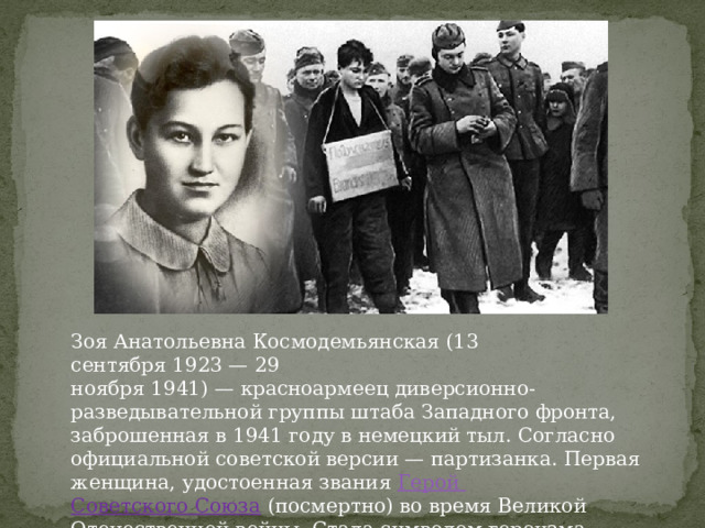 Зоя Анатольевна Космодемьянская (13 сентября 1923 — 29 ноября 1941) — красноармеец диверсионно-разведывательной группы штаба Западного фронта, заброшенная в 1941 году в немецкий тыл. Согласно официальной советской версии — партизанка. Первая женщина, удостоенная звания  Герой Советского Союза   (посмертно) во время Великой Отечественной войны. Стала символом героизма советских граждан в Великой Отечественной войне. 