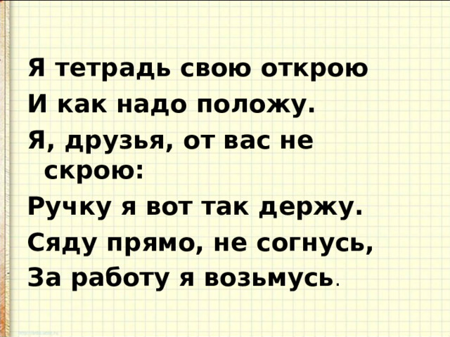 Я тетрадь свою открою И как надо положу. Я, друзья, от вас не скрою: Ручку я вот так держу. Сяду прямо, не согнусь, За работу я возьмусь . 