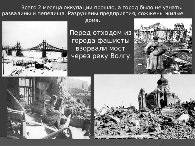  Всего 2 месяца оккупации прошло, а город было не узнать: развалины и пепелища. Разрушены предприятия, сожжены жилые дома . Перед отходом из города фашисты взорвали мост  через реку Волгу. 