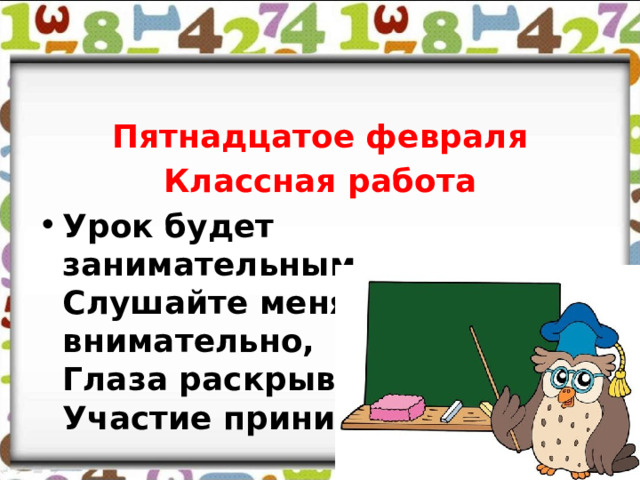 Пятнадцатое февраля Классная работа Урок будет занимательным,  Слушайте меня внимательно,  Глаза раскрывайте,  Участие принимайте. 