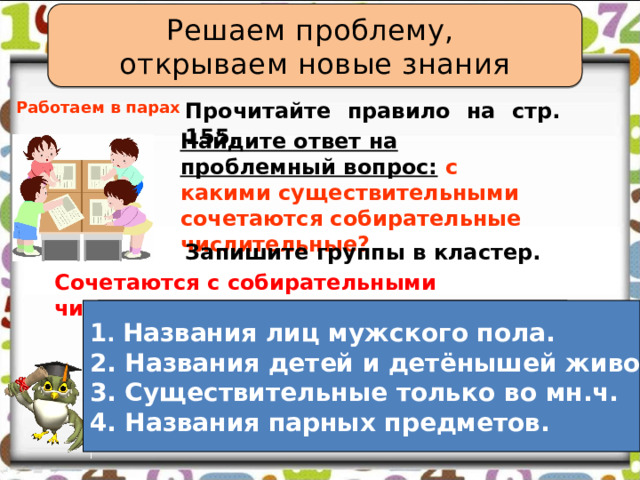 Решаем проблему, открываем новые знания Прочитайте правило на стр. 155. Работаем в парах Найдите ответ на проблемный вопрос:  с какими существительными сочетаются собирательные числительные? Запишите группы в кластер. Сочетаются с собирательными числительными.  1. 1 . Названия лиц мужского пола. 2. 2. Названия детей и детёнышей животных. 3. 3. Существительные только во мн.ч. 4. Названия парных предметов. 4. 