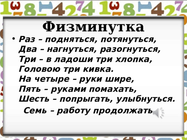  Физминутка Раз – подняться, потянуться,  Два – нагнуться, разогнуться,  Три – в ладоши три хлопка,  Головою три кивка.  На четыре – руки шире,  Пять – руками помахать,  Шесть – попрыгать, улыбнуться.  Семь – работу продолжать 