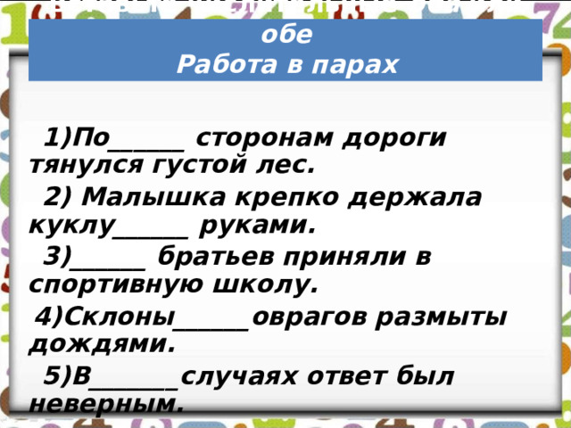     Вставьте числительные оба или обе  Работа в парах  1)По______ сторонам дороги тянулся густой лес.  2) Малышка крепко держала куклу______ руками.  3)______ братьев приняли в спортивную школу.  4)Склоны______оврагов размыты дождями.  5)В_______случаях ответ был неверным. 
