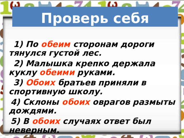     Проверь себя  1) По обеим сторонам дороги тянулся густой лес.  2) Малышка крепко держала куклу обеими руками.  3) Обоих братьев приняли в спортивную школу.  4) Склоны обоих оврагов размыты дождями.  5) В обоих случаях ответ был неверным. 