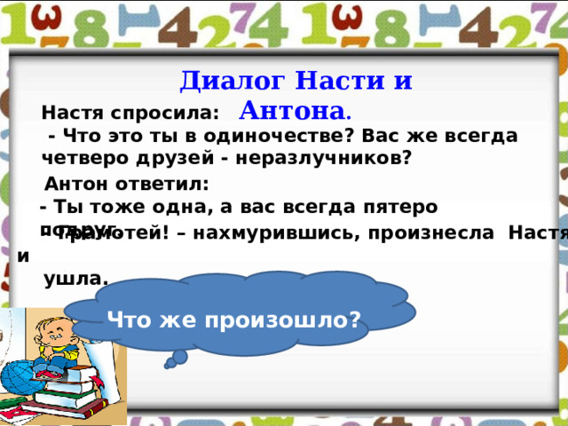 Диалог Насти и Антона .  Настя спросила:  - Что это ты в одиночестве? Вас же всегда четверо друзей - неразлучников?  Антон ответил: - Ты тоже одна, а вас всегда пятеро подруг .  - Грамотей! – нахмурившись, произнесла Настя и  ушла. Что же произошло? 