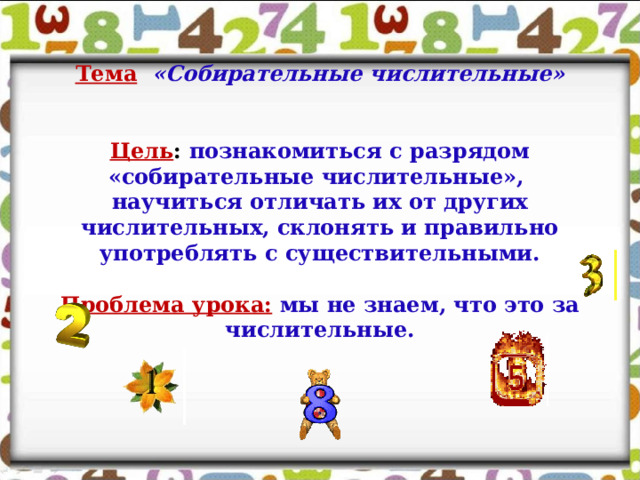 Тема  «Собирательные числительные»    Цель : познакомиться с разрядом «собирательные числительные», научиться отличать их от других числительных, склонять и правильно употреблять с существительными.   Проблема урока:  мы не знаем, что это за числительные. 