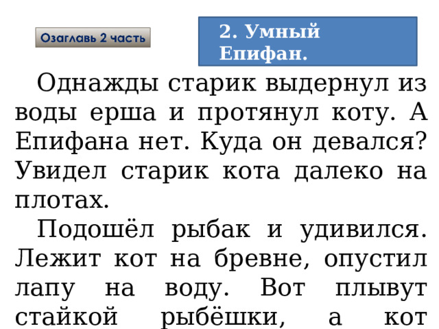 2. Умный Епифан.  Однажды старик выдернул из воды ерша и протянул коту. А Епифана нет. Куда он девался? Увидел старик кота далеко на плотах. Подошёл рыбак и удивился. Лежит кот на бревне, опустил лапу на воду. Вот плывут стайкой рыбёшки, а кот подцепит когтями одну рыбку и съест. 