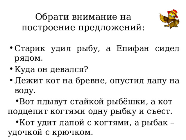 Обрати внимание на построение предложений: Старик удил рыбу, а Епифан сидел рядом. Куда он девался? Лежит кот на бревне, опустил лапу на воду. Вот плывут стайкой рыбёшки, а кот подцепит когтями одну рыбку и съест. Кот удит лапой с когтями, а рыбак – удочкой с крючком. 