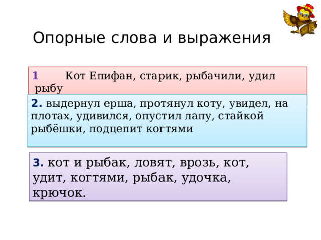 Опорные слова и выражения 1 Кот Епифан, старик, рыбачили, удил рыбу  2. выдернул ерша, протянул коту, увидел, на плотах, удивился, опустил лапу, стайкой рыбёшки, подцепит когтями 3. кот и рыбак, ловят, врозь, кот, удит, когтями, рыбак, удочка, крючок. 