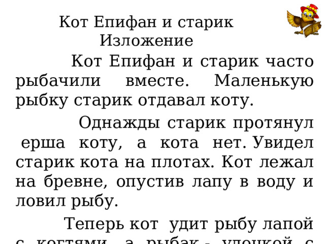 Кот Епифан и старик  Изложение  Кот Епифан и старик часто рыбачили вместе. Маленькую рыбку старик отдавал коту.  Однажды старик протянул  ерша коту, а кота нет. Увидел старик кота на плотах. Кот лежал на бревне, опустив лапу в воду и ловил рыбу.  Теперь кот  удит рыбу лапой с когтями, а рыбак - удочкой с крючком. 