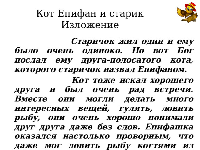 Кот Епифан и старик  Изложение  Старичок жил один и ему было очень одиноко. Но вот Бог послал ему друга-полосатого кота, которого старичок назвал Епифаном.  Кот тоже искал хорошего друга и был очень рад встречи. Вместе они могли делать много интересных вещей, гулять, ловить рыбу, они очень хорошо понимали друг друга даже без слов. Епифашка оказался настолько проворным, что даже мог ловить рыбу когтями из воды.   Теперь кот  удит рыбу лапой с когтями, а рыбак - удочкой с крючком. 