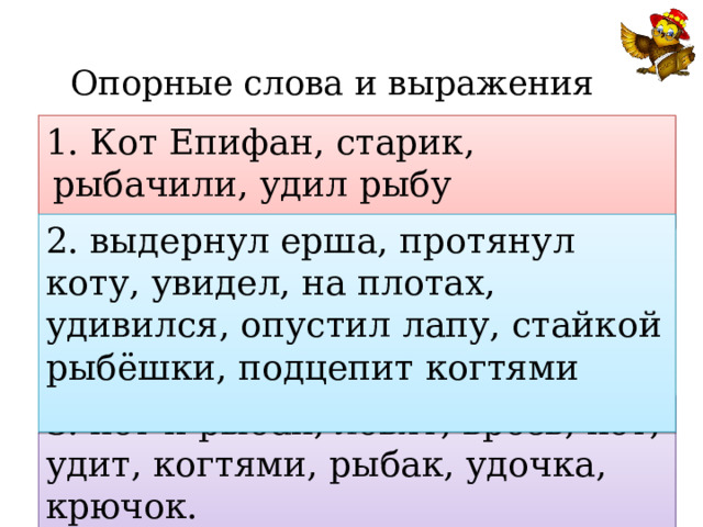 Опорные слова и выражения 1. Кот Епифан, старик, рыбачили, удил рыбу  2. выдернул ерша, протянул коту, увидел, на плотах, удивился, опустил лапу, стайкой рыбёшки, подцепит когтями 3. кот и рыбак, ловят, врозь, кот, удит, когтями, рыбак, удочка, крючок. 