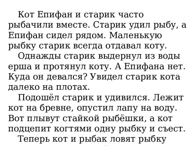 Кот Епифан и старик часто рыбачили вместе. Старик удил рыбу, а Епифан сидел рядом. Маленькую рыбку старик всегда отдавал коту. Однажды старик выдернул из воды ерша и протянул коту. А Епифана нет. Куда он девался? Увидел старик кота далеко на плотах. Подошёл старик и удивился. Лежит кот на бревне, опустил лапу на воду. Вот плывут стайкой рыбёшки, а кот подцепит когтями одну рыбку и съест. Теперь кот и рыбак ловят рыбку врозь. Кот удит лапой с когтями, а рыбак – удочкой с крючком. (Е. Чарушин ) 