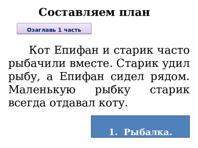 Составляем план Озаглавь 1 часть  Кот Епифан и старик часто рыбачили вместе. Старик удил рыбу, а Епифан сидел рядом. Маленькую рыбку старик всегда отдавал коту.  1. Рыбалка.  