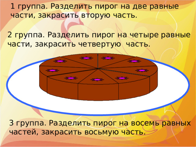 1 группа. Разделить пирог на две равные части, закрасить вторую часть. 2 группа. Разделить пирог на четыре равные части, закрасить четвертую часть. 3 группа. Разделить пирог на восемь равных частей, закрасить восьмую часть. 
