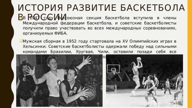 История Развитие баскетбола в россии В 1947 году Всесоюзная секция баскетбола вступила в члены Международной федерации баскетбола, и советские баскетболисты получили право участвовать во всех международных соревнованиях, организуемых ФИБА. Мужская сборная в 1952 году стартовала на XV Олимпийских играх в Хельсинки. Советские баскетболисты одержали победу над сильными командами Бразилии, Уругвая, Чили, оставили позади себя все европейские команды и завоевали второе место. 