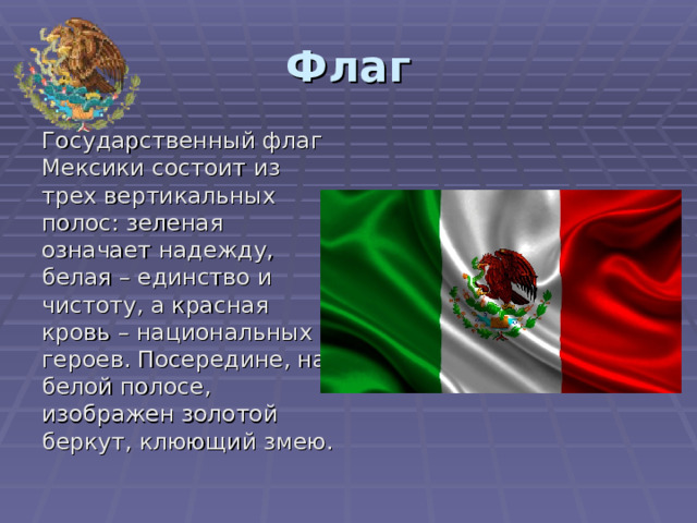Флаг Государственный флаг Мексики состоит из трех вертикальных полос: зеленая означает надежду, белая – единство и чистоту, а красная кровь – национальных героев. Посередине, на белой полосе, изображен золотой беркут, клюющий змею. 