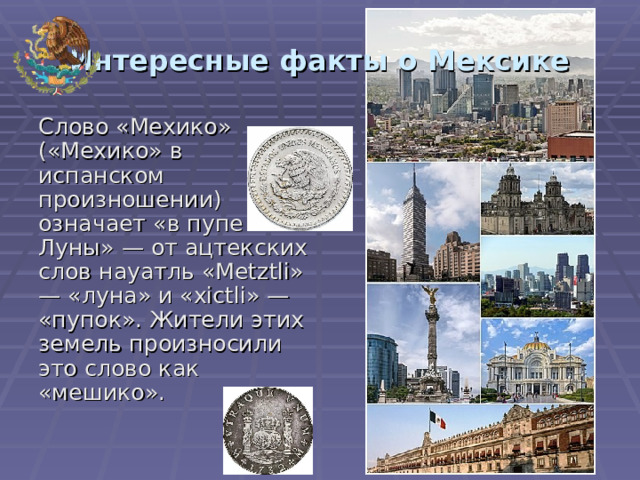 Интересные факты о Мексике Слово «Мехико» («Мехико» в испанском произношении) означает «в пупе Луны» — от ацтекских слов науатль «Metztli» — «луна» и «xictli» — «пупок». Жители этих земель произносили это слово как «мешико». 