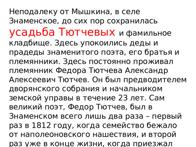 Неподалеку от Мышкина, в селе Знаменское, до сих пор сохранилась усадьба Тютчевых и фамильное кладбище. Здесь упокоились деды и прадеды знаменитого поэта, его братья и племянники. Здесь постоянно проживал племянник Федора Тютчева Александр Алексеевич Тютчев. Он был предводителем дворянского собрания и начальником земской управы в течение 23 лет. Сам великий поэт, Федор Тютчев, был в Знаменском всего лишь два раза – первый раз в 1812 году, когда семейство бежало от наполеоновского нашествия, и второй раз уже в конце жизни, когда приезжал решать наследственные дела. 