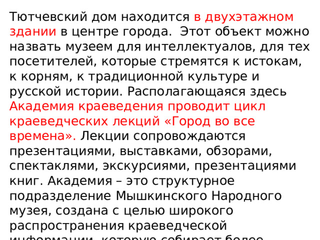 Тютчевский дом находится в двухэтажном здании в центре города. Этот объект можно назвать музеем для интеллектуалов, для тех посетителей, которые стремятся к истокам, к корням, к традиционной культуре и русской истории. Располагающаяся здесь Академия краеведения проводит цикл краеведческих лекций «Город во все времена». Лекции сопровождаются презентациями, выставками, обзорами, спектаклями, экскурсиями, презентациями книг. Академия – это структурное подразделение Мышкинского Народного музея, создана с целью широкого распространения краеведческой информации, которую собирает более полувека. 