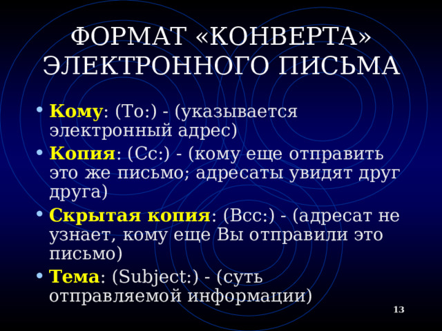 ФОРМАТ «КОНВЕРТА» ЭЛЕКТРОННОГО ПИСЬМА Кому : (To:) - (указывается электронный адрес) Копия : ( Cc:) - (кому еще отправить это же письмо; адресаты увидят друг друга) Скрытая копия : (B cc:) - (адресат не узнает, кому еще Вы отправили это письмо) Тема : (Subject:) - (суть отправляемой информации)   