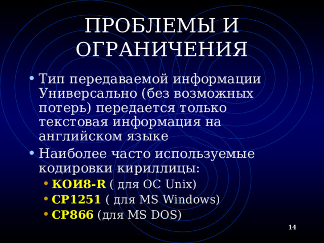 ПРОБЛЕМЫ И ОГРАНИЧЕНИЯ Тип передаваемой информации  Универсально (без возможных потерь) передается только текстовая информация на английском языке Наиболее часто используемые кодировки кириллицы: КОИ8- R ( для ОС Unix) CP1251  ( для MS Windows) CP866 ( для MS DOS) КОИ8- R ( для ОС Unix) CP1251  ( для MS Windows) CP866 ( для MS DOS)   