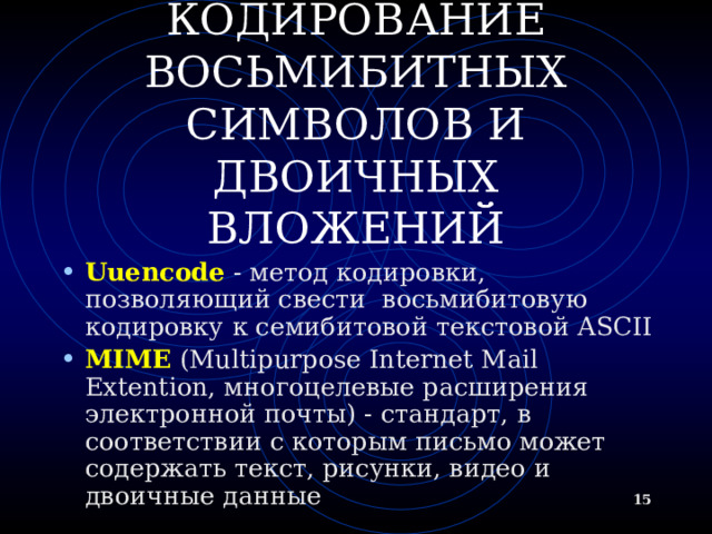 КОДИРОВАНИЕ ВОСЬМИБИТНЫХ СИМВОЛОВ И ДВОИЧНЫХ ВЛОЖЕНИЙ Uuencode - метод кодировки, позволяющий свести  восьмибитовую кодировку к семибитовой текстовой ASCII MIME (Multipurpose Internet Mail Extention, многоцелевые расширения электронной почты) - стандарт, в соответствии с которым письмо может содержать текст, рисунки, видео и двоичные данные   