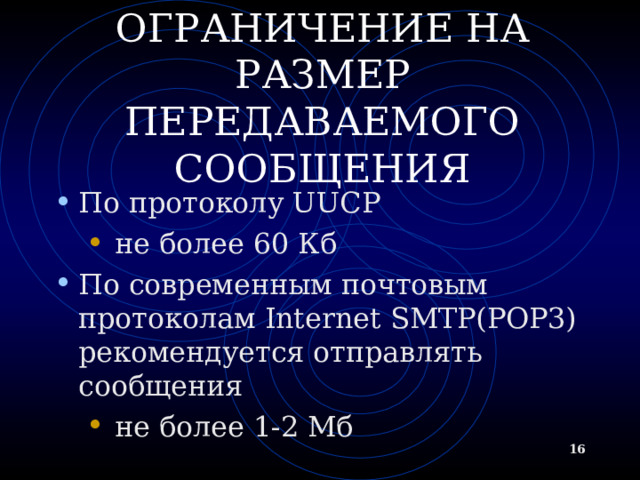 ОГРАНИЧЕНИЕ НА РАЗМЕР ПЕРЕДАВАЕМОГО СООБЩЕНИЯ По протоколу UUCP  не более 60 Кб  не более 60 Кб По современным почтовым протоколам Internet SMTP(POP3) рекомендуется отправлять сообщения  не более 1-2 Мб  не более 1-2 Мб   