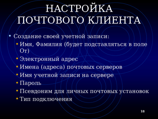 НАСТРОЙКА ПОЧТОВОГО КЛИЕНТА Создание своей учетной записи: Имя, Фамилия (будет подставляться в поле От) Электронный адрес Имена (адреса) почтовых серверов Имя учетной записи на сервере Пароль Псевдоним для личных почтовых установок Тип подключения Имя, Фамилия (будет подставляться в поле От) Электронный адрес Имена (адреса) почтовых серверов Имя учетной записи на сервере Пароль Псевдоним для личных почтовых установок Тип подключения  