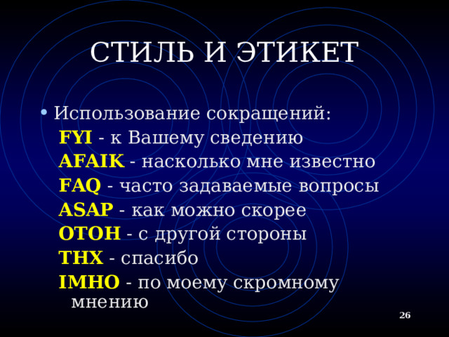 СТИЛЬ И ЭТИКЕТ Использование сокращений: FYI - к Вашему сведению AFAIK - насколько мне известно FAQ - часто задаваемые вопросы ASAP - как можно скорее OTOH - с другой стороны THX - спасибо IMHO - по моему скромному мнению FYI - к Вашему сведению AFAIK - насколько мне известно FAQ - часто задаваемые вопросы ASAP - как можно скорее OTOH - с другой стороны THX - спасибо IMHO - по моему скромному мнению   