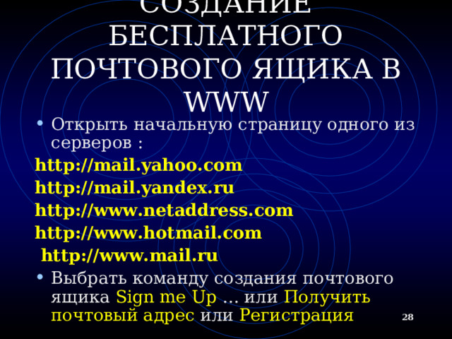 СОЗДАНИЕ БЕСПЛАТНОГО ПОЧТОВОГО ЯЩИКА В WWW Открыть начальную страницу одного из серверов : http://mail.yahoo.com http://mail.yandex.ru http://www.netaddress.com http://www.hotmail.com  http://www.mail.ru  Выбрать команду создания почтового ящика Sign me Up … или Получить почтовый адрес или Регистрация  