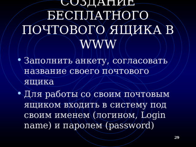 СОЗДАНИЕ БЕСПЛАТНОГО ПОЧТОВОГО ЯЩИКА В WWW Заполнить анкету, согласовать название своего почтового ящика Для работы со своим почтовым ящиком входить в систему под своим именем (логином, Login name ) и паролем ( password)  