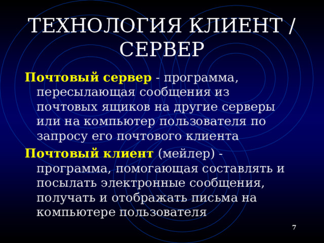 ТЕХНОЛОГИЯ КЛИЕНТ / СЕРВЕР Почтовый сервер - программа, пересылающая сообщения из почтовых ящиков на другие серверы или на компьютер пользователя по запросу его почтового клиента Почтовый клиент (мейлер) - программа, помогающая составлять и посылать электронные сообщения, получать и отображать письма на компьютере пользователя   