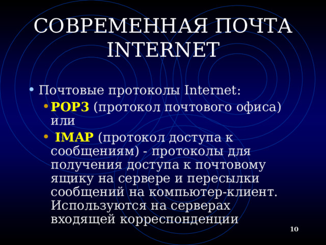 СОВРЕМЕННАЯ ПОЧТА INTERNET Почтовые протоколы Internet: POP3 (протокол почтового офиса) или  IMAP (протокол доступа к сообщениям) - протоколы для получения доступа к почтовому ящику на сервере и пересылки сообщений на компьютер-клиент. Используются на серверах входящей корреспонденции POP3 (протокол почтового офиса) или  IMAP (протокол доступа к сообщениям) - протоколы для получения доступа к почтовому ящику на сервере и пересылки сообщений на компьютер-клиент. Используются на серверах входящей корреспонденции   