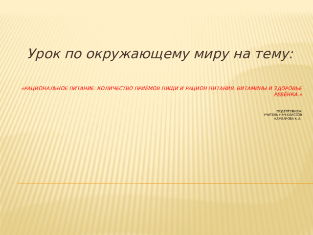 Урок по окружающему миру на тему: «Рациональное питание: количество приёмов пищи и рацион питания. Витамины и здоровье ребёнка.»     Подготовила:  учитель нач.классов  Камбарова К.А.   