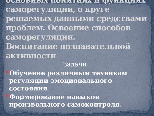 Цель: дать представление об основных понятиях и функциях саморегуляции, о круге решаемых данными средствами проблем. Освоение способов саморегуляции.  Воспитание познавательной активности Задачи: Обучение различным техникам регуляции эмоционального состояния . Формирование навыков произвольного самоконтроля. 