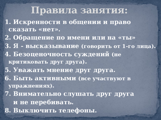           Правила занятия: 1. Искренности в общении и право сказать «нет». 2. Обращение по имени или на «ты» 3. Я - высказывание  (говорить от 1-го лица) . 4. Безоценочность суждений  (не критиковать друг друга) . 5. Уважать мнение друг друга. 6. Быть активными  (все участвуют в упражнениях) . 7. Внимательно слушать друг друга  и не перебивать. 8. Выключить телефоны. 