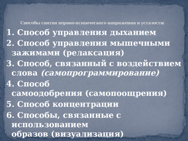    Способы снятия нервно-психического напряжения и усталости: 1. Способ управления дыханием 2. Способ управления мышечными зажимами (релаксация) 3. Способ, связанный с воздействием слова  (самопрограммирование) 4. Способ самоодобрения (самопоощрения) 5. Способ концентрации 6. Способы, связанные с использованием образов (визуализация) 