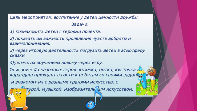 Цель мероприятия:  воспитание у детей ценности дружбы. Задачи:  1) познакомить детей с героями проекта, 2) показать им важность проявления чувств доброты и взаимопонимания, 3) через игровую деятельность погрузить детей в атмосферу сказки, 4)увлечь их обучением новому через игру. Описание: 4 сказочных героя: книжка, нотка, кисточка и карандаш приходят в гости к ребятам со своими заданиями  и знакомят их с разными гранями искусства: с литературой, музыкой, изобразительным искусством.  