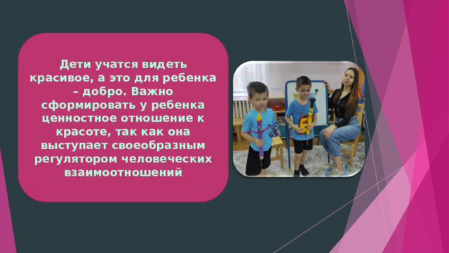 Дети учатся видеть красивое, а это для ребенка – добро. Важно сформировать у ребенка ценностное отношение к красоте, так как она выступает своеобразным регулятором человеческих взаимоотношений 