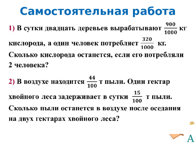 Самостоятельная работа 1)  В сутки двадцать деревьев вырабатывают кг кислорода, а один человек потребляет кг. Сколько кислорода останется, если его потребляли 2 человека? 2) В воздухе находится т пыли. Один гектар хвойного леса задерживает в сутки т пыли. Сколько пыли останется в воздухе после оседания на двух гектарах хвойного леса?   