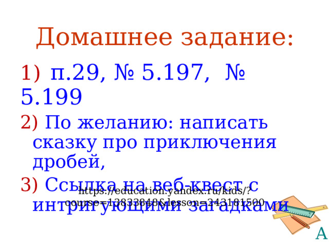 Домашнее задание: 1)  п.29, № 5.197, № 5.199 2) По желанию: написать сказку про приключения дробей, 3) Ссылка на веб-квест с интригующими загадками https://education.yandex.ru/kids/?course=13833848&lesson=243181500 