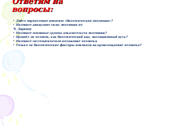 Ответим на вопросы: Дайте определение понятию «биологическая эволюция»? Назовите движущие силы эволюции по Ч. Дарвину Назовите основные группы доказательств эволюции? Прошёл ли человек, как биологический вид, эволюционный путь? Назовите систематическое положение человека. Только ли биологические факторы повлияли на происхождение человека? 